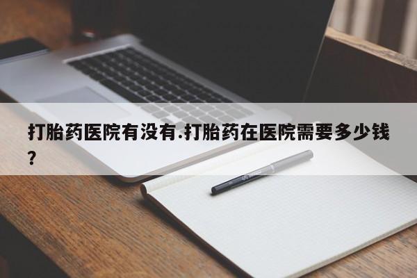 打胎药购买联系方式在线 打胎药医院有没有.打胎药在医院需要多少钱？