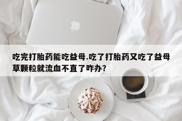 打胎药购买联系方式在线 吃完打胎药能吃益母.吃了打胎药又吃了益母草颗粒就流血不直了咋办？