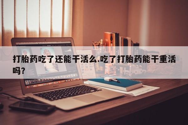 打胎药购买联系方式在线 打胎药吃了还能干活么.吃了打胎药能干重活吗？