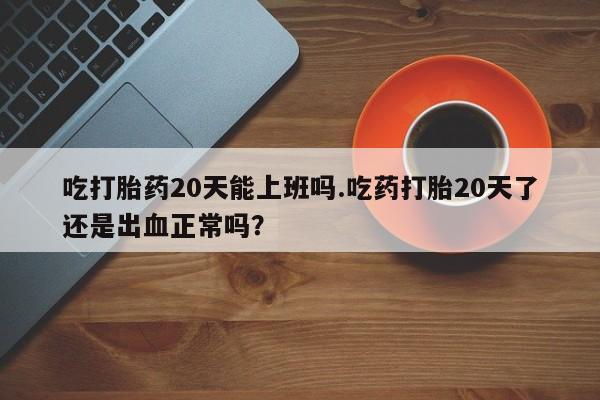 打胎药购买联系方式在线 吃打胎药20天能上班吗.吃药打胎20天了还是出血正常吗？