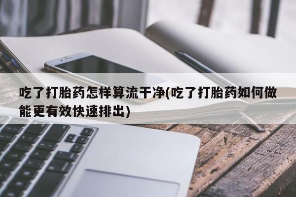打胎药购买联系方式在线 吃了打胎药怎样算流干净(吃了打胎药如何做能更有效快速排出)