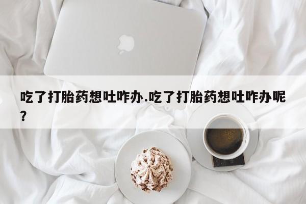 打胎药购买联系方式在线 吃了打胎药想吐咋办.吃了打胎药想吐咋办呢？