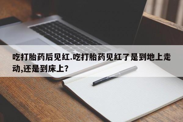 打胎药购买联系方式在线 吃打胎药后见红.吃打胎药见红了是到地上走动,还是到床上？
