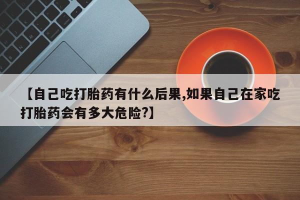 打胎药购买联系方式在线 【自己吃打胎药有什么后果,如果自己在家吃打胎药会有多大危险?】