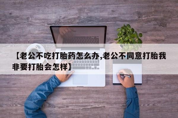 打胎药购买联系方式在线 【老公不吃打胎药怎么办,老公不同意打胎我非要打胎会怎样】