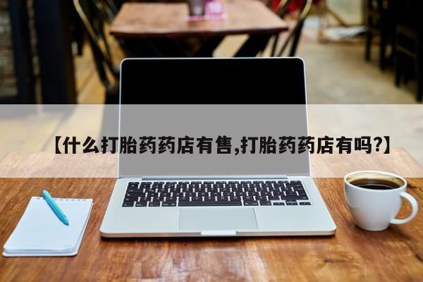 打胎药购买联系方式在线 【什么打胎药药店有售,打胎药药店有吗?】