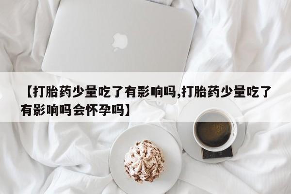 打胎药购买联系方式在线 【打胎药少量吃了有影响吗,打胎药少量吃了有影响吗会怀孕吗】