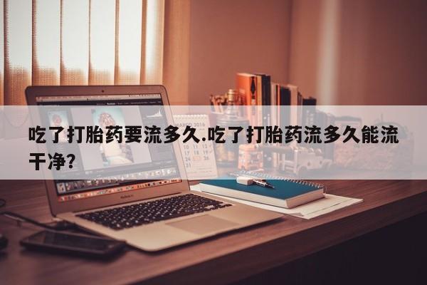 打胎药购买联系方式在线 吃了打胎药要流多久.吃了打胎药流多久能流干净？