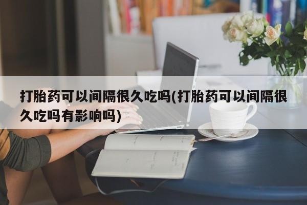 打胎药购买联系方式在线 打胎药可以间隔很久吃吗(打胎药可以间隔很久吃吗有影响吗)
