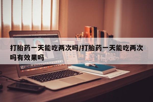 打胎药购买联系方式在线 打胎药一天能吃两次吗/打胎药一天能吃两次吗有效果吗