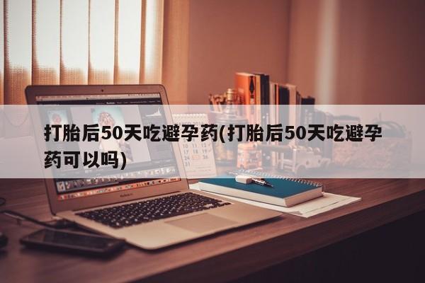 打胎药购买联系方式在线 打胎后50天吃避孕药(打胎后50天吃避孕药可以吗)
