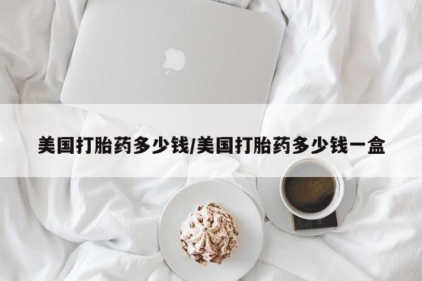 打胎药购买联系方式在线 美国打胎药多少钱/美国打胎药多少钱一盒