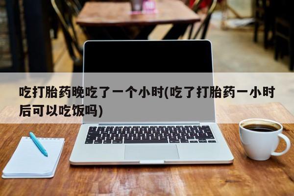 打胎药购买联系方式在线 吃打胎药晚吃了一个小时(吃了打胎药一小时后可以吃饭吗)