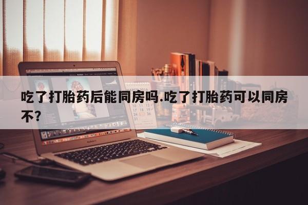 打胎药购买联系方式在线 吃了打胎药后能同房吗.吃了打胎药可以同房不？
