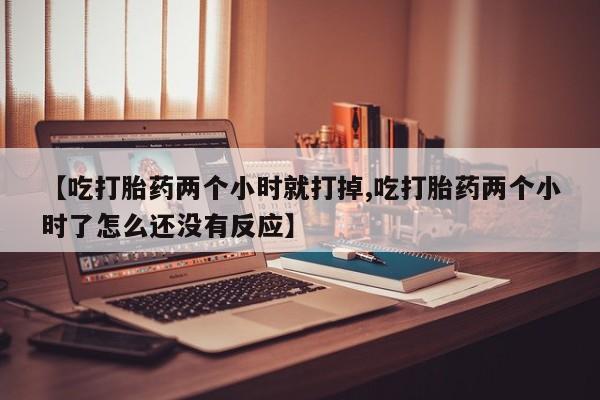 打胎药购买联系方式在线 【吃打胎药两个小时就打掉,吃打胎药两个小时了怎么还没有反应】