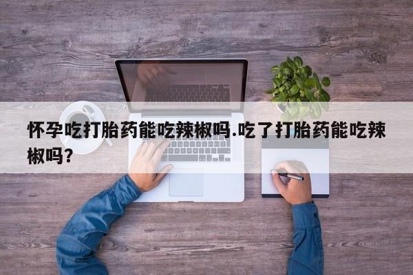 打胎药购买联系方式在线 怀孕吃打胎药能吃辣椒吗.吃了打胎药能吃辣椒吗？