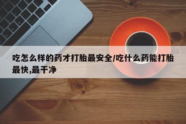 打胎药购买联系方式在线 吃怎么样的药才打胎最安全/吃什么药能打胎最快,最干净