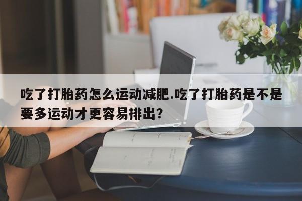 打胎药购买联系方式在线 吃了打胎药怎么运动减肥.吃了打胎药是不是要多运动才更容易排出？