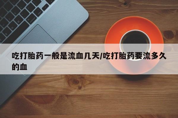 打胎药购买联系方式在线 吃打胎药一般是流血几天/吃打胎药要流多久的血