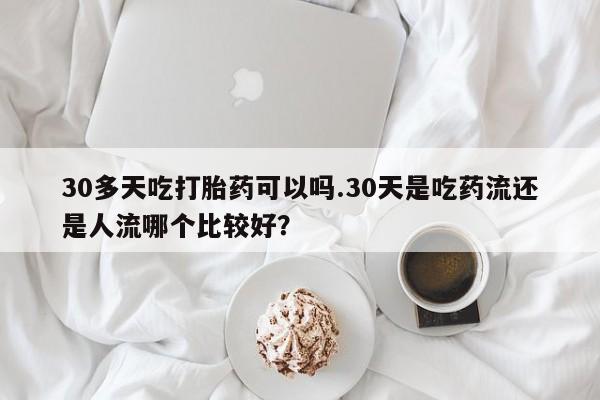 打胎药购买联系方式在线 30多天吃打胎药可以吗.30天是吃药流还是人流哪个比较好？