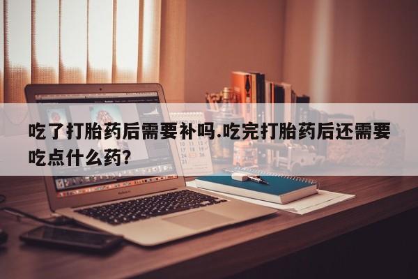 打胎药购买联系方式在线 吃了打胎药后需要补吗.吃完打胎药后还需要吃点什么药？
