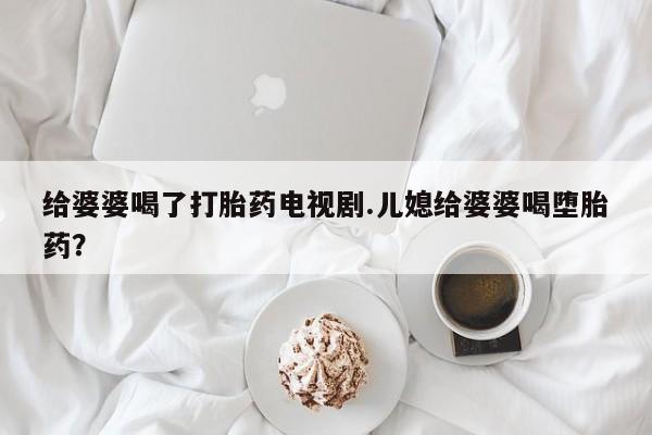 打胎药购买联系方式在线 给婆婆喝了打胎药电视剧.儿媳给婆婆喝堕胎药？