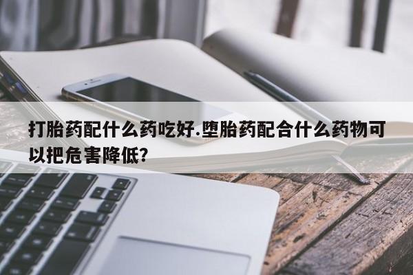 打胎药购买联系方式在线 打胎药配什么药吃好.堕胎药配合什么药物可以把危害降低？