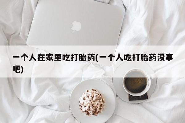 打胎药购买联系方式在线 一个人在家里吃打胎药(一个人吃打胎药没事吧)