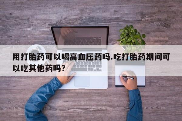 打胎药购买联系方式在线 用打胎药可以喝高血压药吗.吃打胎药期间可以吃其他药吗？