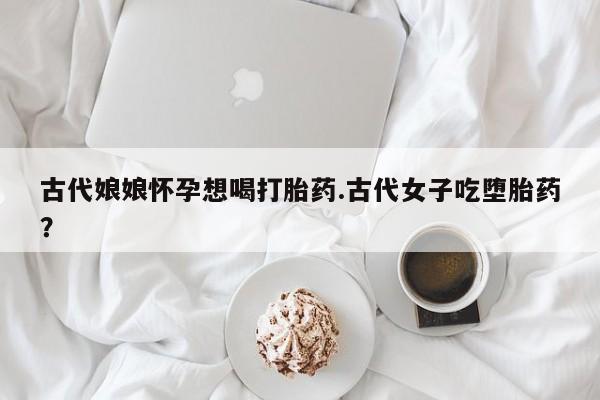 打胎药购买联系方式在线 古代娘娘怀孕想喝打胎药.古代女子吃堕胎药？