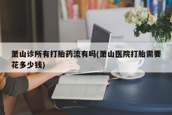 打胎药购买联系方式在线 萧山诊所有打胎药流有吗(萧山医院打胎需要花多少钱)