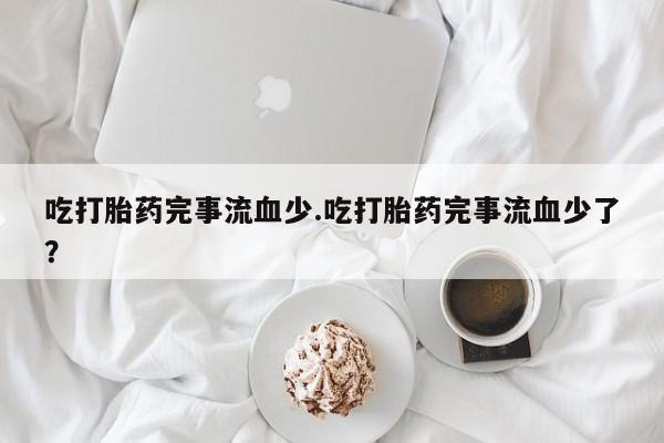 打胎药购买联系方式在线 吃打胎药完事流血少.吃打胎药完事流血少了？