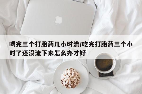 打胎药购买联系方式在线 喝完三个打胎药几小时流/吃完打胎药三个小时了还没流下来怎么办才好