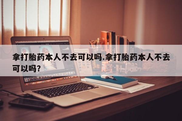 打胎药购买联系方式在线 拿打胎药本人不去可以吗.拿打胎药本人不去可以吗？