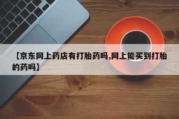 打胎药购买联系方式在线 【京东网上药店有打胎药吗,网上能买到打胎的药吗】