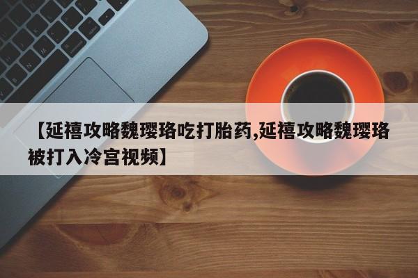 打胎药购买联系方式在线 【延禧攻略魏璎珞吃打胎药,延禧攻略魏璎珞被打入冷宫视频】