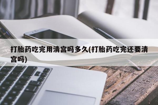 打胎药购买联系方式在线 打胎药吃完用清宫吗多久(打胎药吃完还要清宫吗)