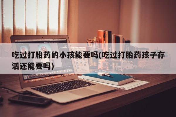 打胎药购买联系方式在线 吃过打胎药的小孩能要吗(吃过打胎药孩子存活还能要吗)