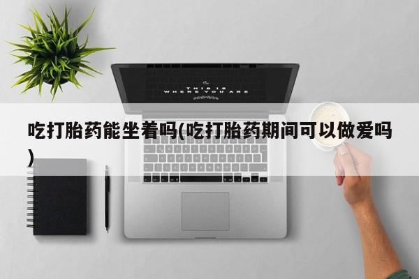 打胎药购买联系方式在线 吃打胎药能坐着吗(吃打胎药期间可以做爱吗)