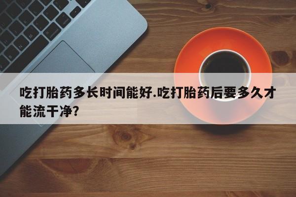 打胎药购买联系方式在线 吃打胎药多长时间能好.吃打胎药后要多久才能流干净？