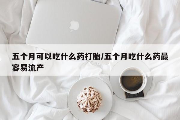 打胎药购买联系方式在线 五个月可以吃什么药打胎/五个月吃什么药最容易流产