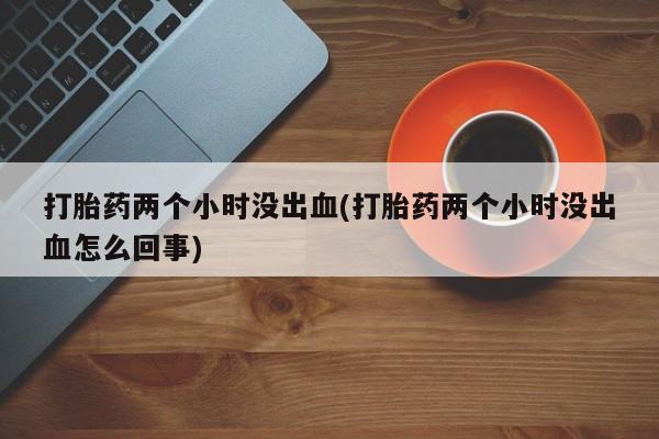 打胎药购买联系方式在线 打胎药两个小时没出血(打胎药两个小时没出血怎么回事)