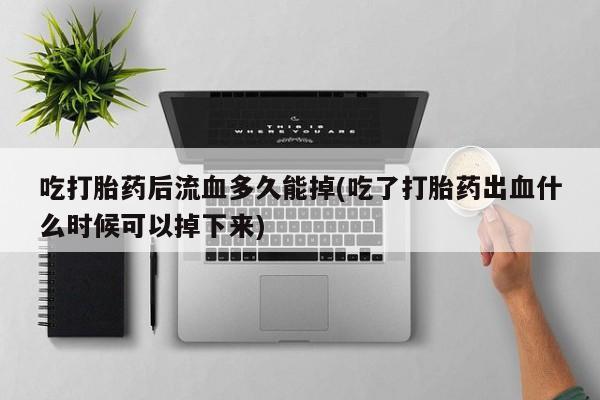 打胎药购买联系方式在线 吃打胎药后流血多久能掉(吃了打胎药出血什么时候可以掉下来)