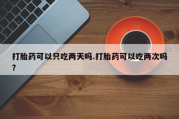 打胎药购买联系方式在线 打胎药可以只吃两天吗.打胎药可以吃两次吗？