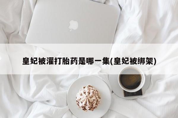 打胎药购买联系方式在线 皇妃被灌打胎药是哪一集(皇妃被绑架)