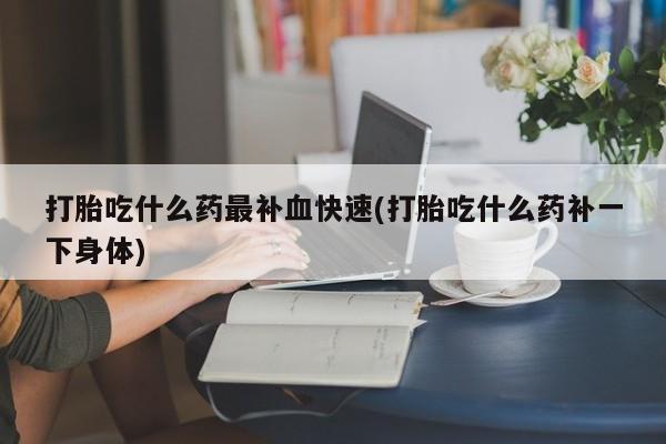 打胎药购买联系方式在线 打胎吃什么药最补血快速(打胎吃什么药补一下身体)