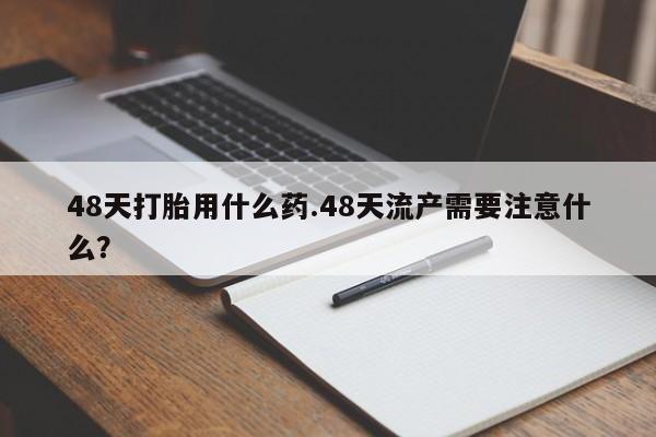 打胎药购买联系方式在线 48天打胎用什么药.48天流产需要注意什么？