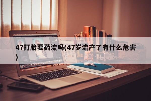 打胎药购买联系方式在线 47打胎要药流吗(47岁流产了有什么危害)