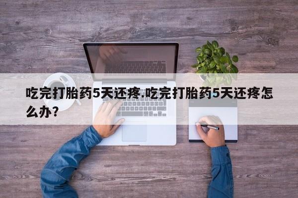 打胎药购买联系方式在线 吃完打胎药5天还疼.吃完打胎药5天还疼怎么办？