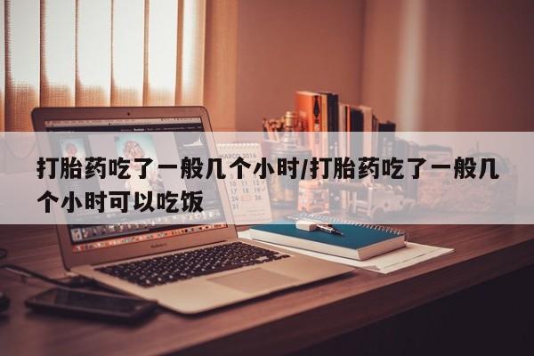 打胎药购买联系方式在线 打胎药吃了一般几个小时/打胎药吃了一般几个小时可以吃饭